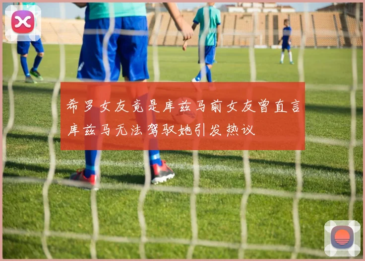 希罗女友竟是库兹马前女友曾直言库兹马无法驾驭她引发热议