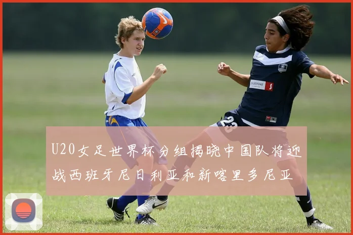 U20女足世界杯分组揭晓中国队将迎战西班牙尼日利亚和新喀里多尼亚
