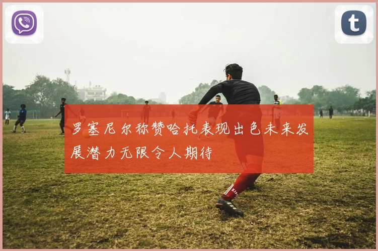 罗塞尼尔称赞哈托表现出色未来发展潜力无限令人期待