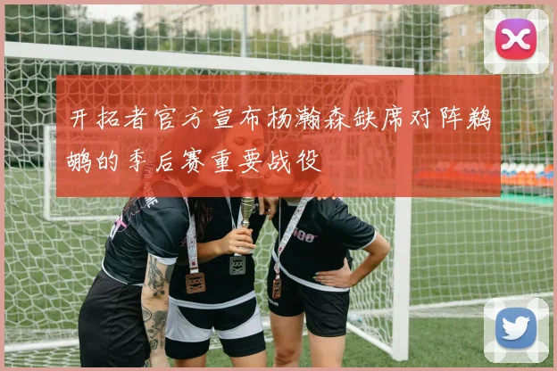 开拓者官方宣布杨瀚森缺席对阵鹈鹕的季后赛重要战役