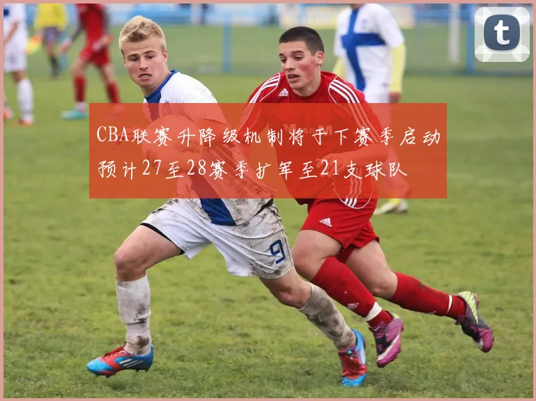 CBA联赛升降级机制将于下赛季启动预计27至28赛季扩军至21支球队