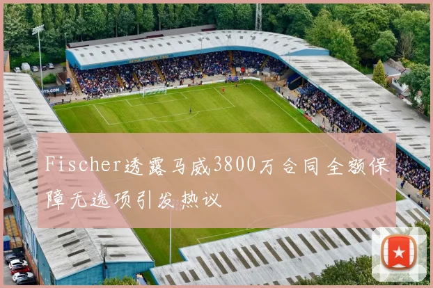 Fischer透露马威3800万合同全额保障无选项引发热议