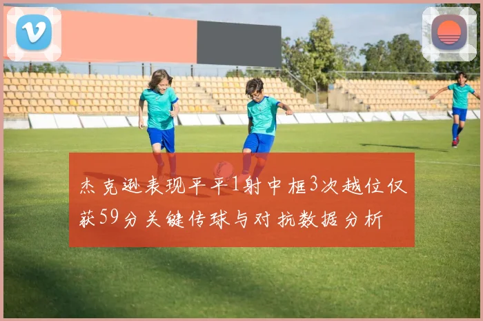 杰克逊表现平平1射中框3次越位仅获59分关键传球与对抗数据分析