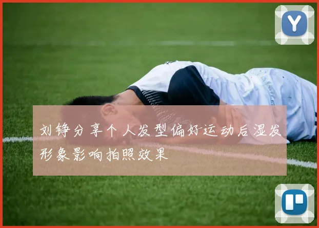 刘铮分享个人发型偏好运动后湿发形象影响拍照效果