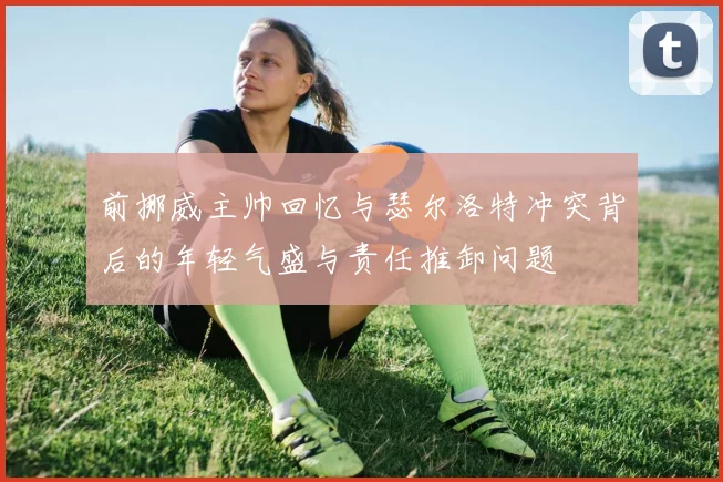 前挪威主帅回忆与瑟尔洛特冲突背后的年轻气盛与责任推卸问题