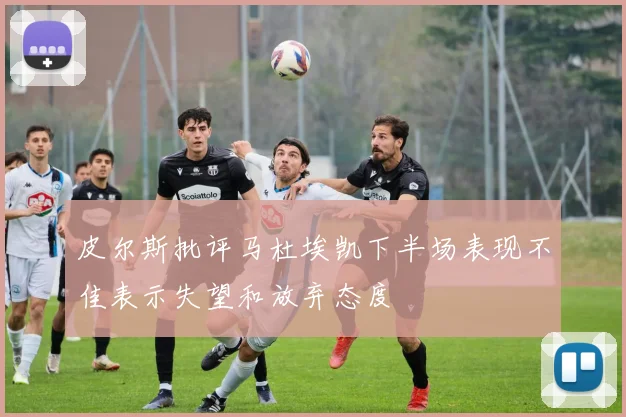 皮尔斯批评马杜埃凯下半场表现不佳表示失望和放弃态度