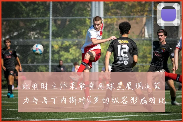 比利时主帅果敢弃用球星展现决策力与马丁内斯对C罗的纵容形成对比