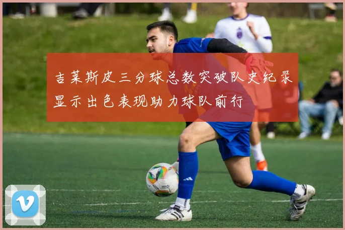 吉莱斯皮三分球总数突破队史纪录显示出色表现助力球队前行
