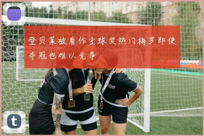 登贝莱被看作金球奖热门梅罗即使夺冠也难以竞争