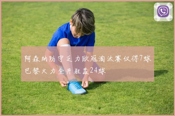 阿森纳防守乏力欧冠淘汰赛仅得7球巴黎火力全开狂轰24球