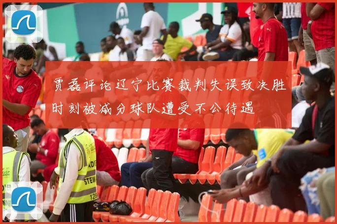 贾磊评论辽宁比赛裁判失误致决胜时刻被减分球队遭受不公待遇