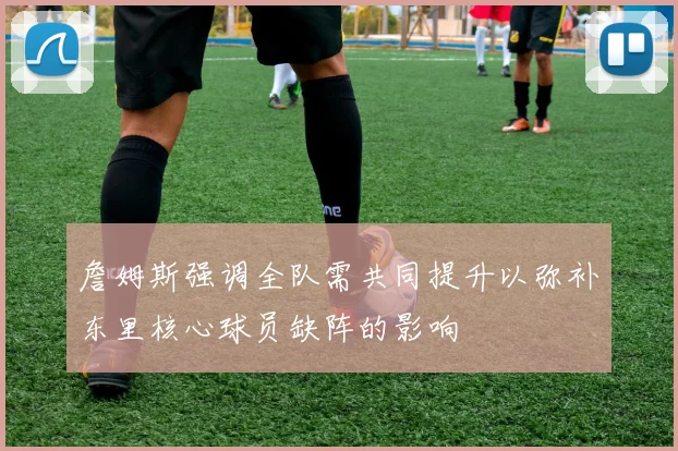 詹姆斯强调全队需共同提升以弥补东里核心球员缺阵的影响