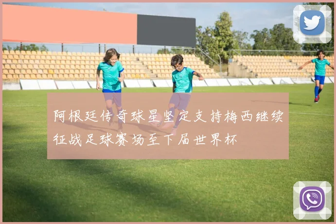 阿根廷传奇球星坚定支持梅西继续征战足球赛场至下届世界杯
