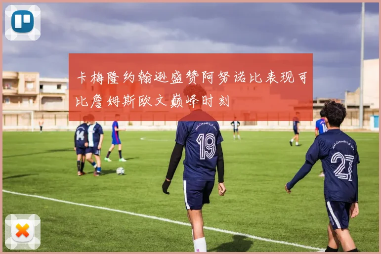 卡梅隆约翰逊盛赞阿努诺比表现可比詹姆斯欧文巅峰时刻