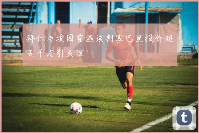 拜仁与埃因霍温谈判塞巴里报价超五千万引关注