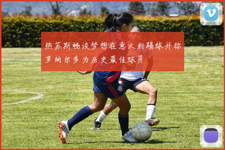 热苏斯畅谈梦想在意大利踢球并称罗纳尔多为历史最佳球员