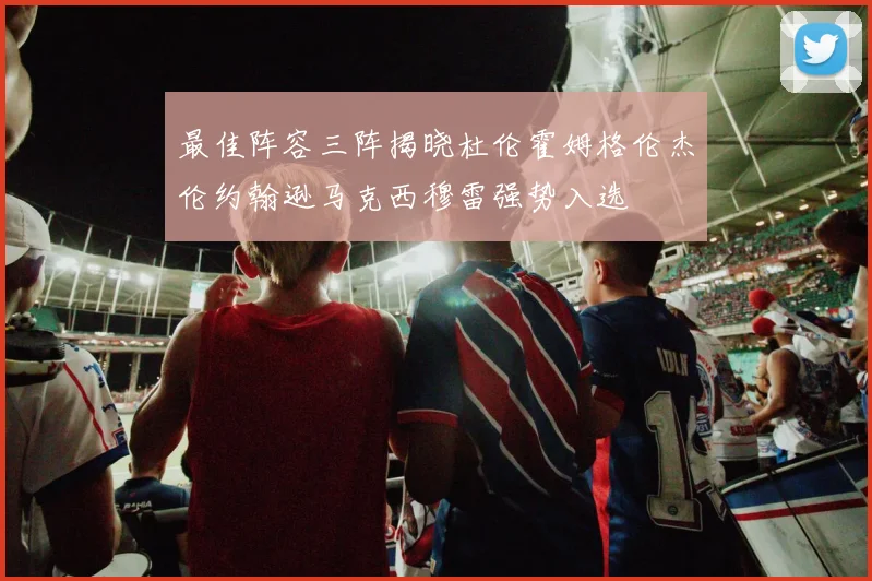 最佳阵容三阵揭晓杜伦霍姆格伦杰伦约翰逊马克西穆雷强势入选