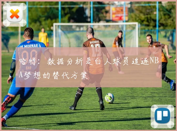 哈特：数据分析是白人球员追逐NBA梦想的替代方案