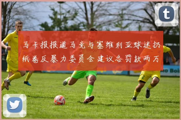马卡报报道马竞与塞维利亚球迷扔纸卷反暴力委员会建议各罚款两万欧元