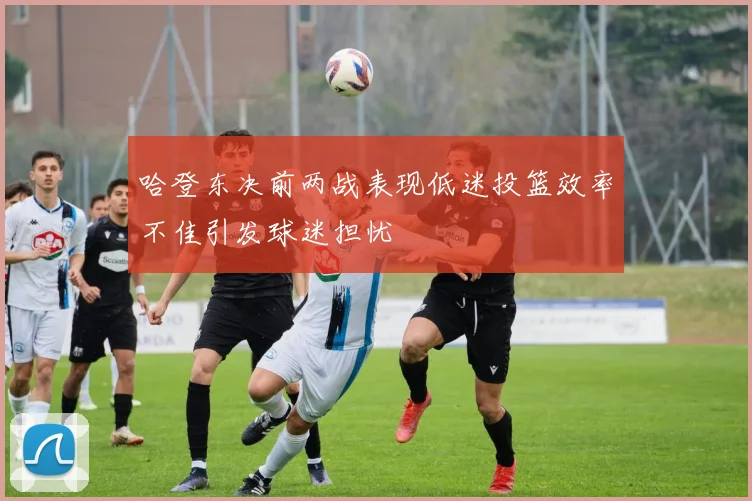 哈登东决前两战表现低迷投篮效率不佳引发球迷担忧