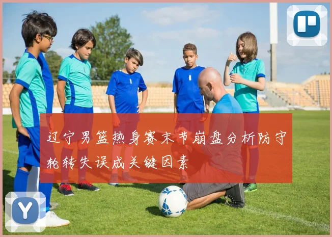 辽宁男篮热身赛末节崩盘分析防守轮转失误成关键因素