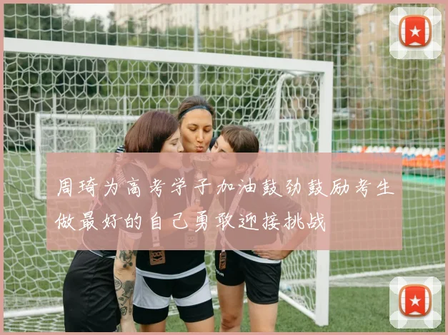 周琦为高考学子加油鼓劲鼓励考生做最好的自己勇敢迎接挑战