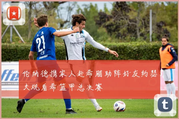 伦纳德携家人赴希腊助阵好友约瑟夫观看希篮甲总决赛