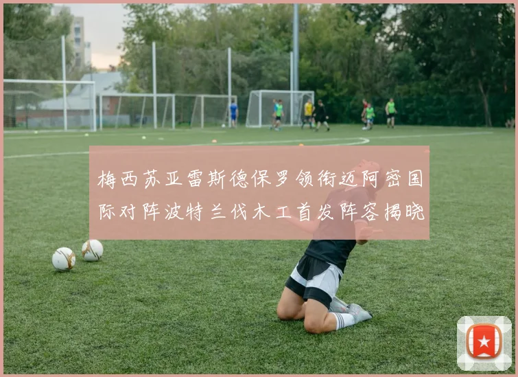 梅西苏亚雷斯德保罗领衔迈阿密国际对阵波特兰伐木工首发阵容揭晓