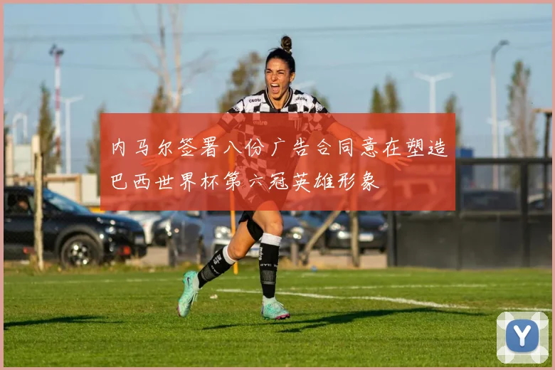 内马尔签署八份广告合同意在塑造巴西世界杯第六冠英雄形象