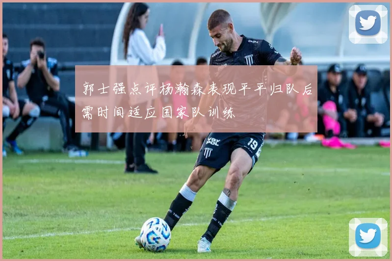 郭士强点评杨瀚森表现平平归队后需时间适应国家队训练