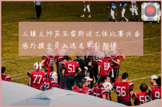 三镇主帅苏亚雷斯谈工体比赛兴奋感外援全员入选名单引期待