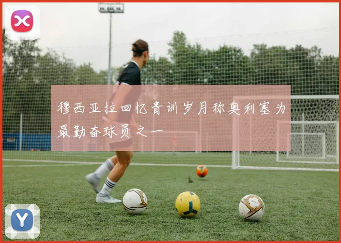 穆西亚拉回忆青训岁月称奥利塞为最勤奋球员之一