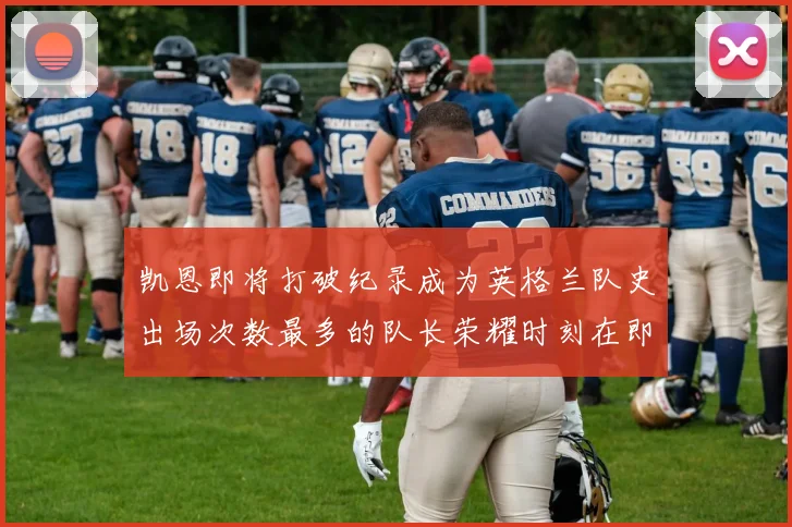 凯恩即将打破纪录成为英格兰队史出场次数最多的队长荣耀时刻在即